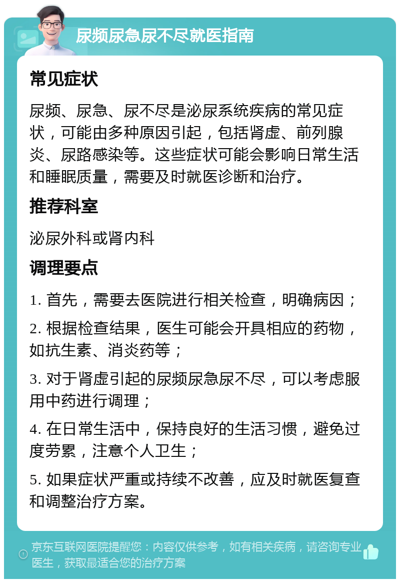 尿频尿急尿不尽就医指南 常见症状 尿频、尿急、尿不尽是泌尿系统疾病的常见症状，可能由多种原因引起，包括肾虚、前列腺炎、尿路感染等。这些症状可能会影响日常生活和睡眠质量，需要及时就医诊断和治疗。 推荐科室 泌尿外科或肾内科 调理要点 1. 首先，需要去医院进行相关检查，明确病因； 2. 根据检查结果，医生可能会开具相应的药物，如抗生素、消炎药等； 3. 对于肾虚引起的尿频尿急尿不尽，可以考虑服用中药进行调理； 4. 在日常生活中，保持良好的生活习惯，避免过度劳累，注意个人卫生； 5. 如果症状严重或持续不改善，应及时就医复查和调整治疗方案。