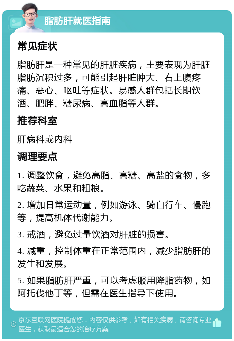 脂肪肝就医指南 常见症状 脂肪肝是一种常见的肝脏疾病，主要表现为肝脏脂肪沉积过多，可能引起肝脏肿大、右上腹疼痛、恶心、呕吐等症状。易感人群包括长期饮酒、肥胖、糖尿病、高血脂等人群。 推荐科室 肝病科或内科 调理要点 1. 调整饮食，避免高脂、高糖、高盐的食物，多吃蔬菜、水果和粗粮。 2. 增加日常运动量，例如游泳、骑自行车、慢跑等，提高机体代谢能力。 3. 戒酒，避免过量饮酒对肝脏的损害。 4. 减重，控制体重在正常范围内，减少脂肪肝的发生和发展。 5. 如果脂肪肝严重，可以考虑服用降脂药物，如阿托伐他丁等，但需在医生指导下使用。