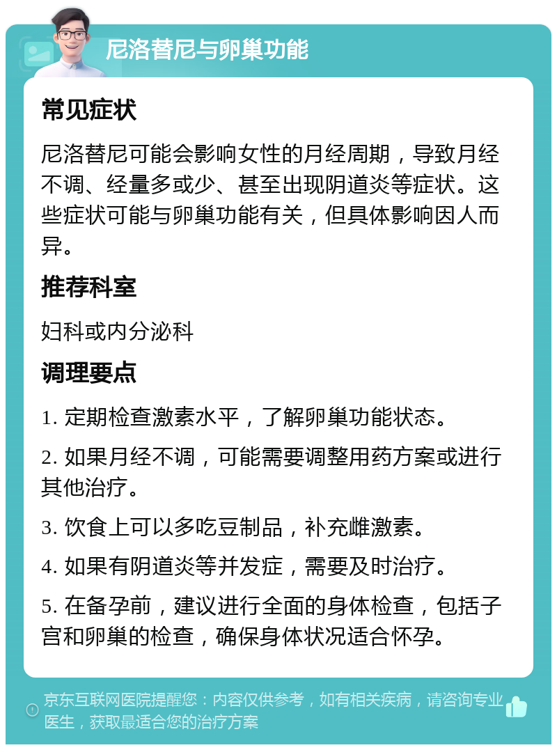 尼洛替尼与卵巢功能 常见症状 尼洛替尼可能会影响女性的月经周期，导致月经不调、经量多或少、甚至出现阴道炎等症状。这些症状可能与卵巢功能有关，但具体影响因人而异。 推荐科室 妇科或内分泌科 调理要点 1. 定期检查激素水平，了解卵巢功能状态。 2. 如果月经不调，可能需要调整用药方案或进行其他治疗。 3. 饮食上可以多吃豆制品，补充雌激素。 4. 如果有阴道炎等并发症，需要及时治疗。 5. 在备孕前，建议进行全面的身体检查，包括子宫和卵巢的检查，确保身体状况适合怀孕。