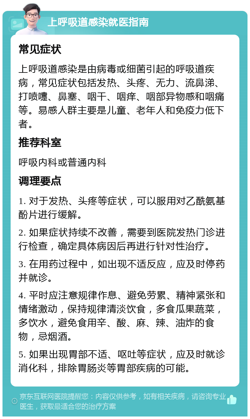 上呼吸道感染就医指南 常见症状 上呼吸道感染是由病毒或细菌引起的呼吸道疾病，常见症状包括发热、头疼、无力、流鼻涕、打喷嚏、鼻塞、咽干、咽痒、咽部异物感和咽痛等。易感人群主要是儿童、老年人和免疫力低下者。 推荐科室 呼吸内科或普通内科 调理要点 1. 对于发热、头疼等症状，可以服用对乙酰氨基酚片进行缓解。 2. 如果症状持续不改善，需要到医院发热门诊进行检查，确定具体病因后再进行针对性治疗。 3. 在用药过程中，如出现不适反应，应及时停药并就诊。 4. 平时应注意规律作息、避免劳累、精神紧张和情绪激动，保持规律清淡饮食，多食瓜果蔬菜，多饮水，避免食用辛、酸、麻、辣、油炸的食物，忌烟酒。 5. 如果出现胃部不适、呕吐等症状，应及时就诊消化科，排除胃肠炎等胃部疾病的可能。