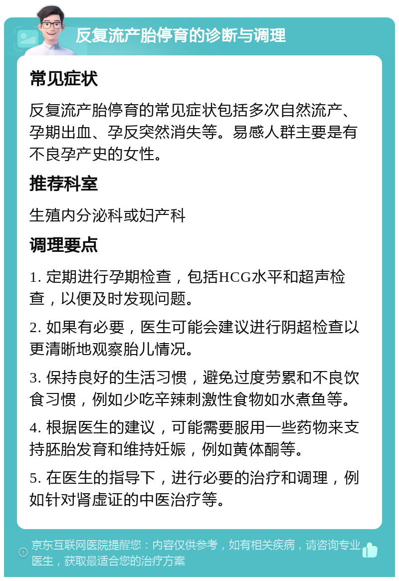 反复流产胎停育的诊断与调理 常见症状 反复流产胎停育的常见症状包括多次自然流产、孕期出血、孕反突然消失等。易感人群主要是有不良孕产史的女性。 推荐科室 生殖内分泌科或妇产科 调理要点 1. 定期进行孕期检查，包括HCG水平和超声检查，以便及时发现问题。 2. 如果有必要，医生可能会建议进行阴超检查以更清晰地观察胎儿情况。 3. 保持良好的生活习惯，避免过度劳累和不良饮食习惯，例如少吃辛辣刺激性食物如水煮鱼等。 4. 根据医生的建议，可能需要服用一些药物来支持胚胎发育和维持妊娠，例如黄体酮等。 5. 在医生的指导下，进行必要的治疗和调理，例如针对肾虚证的中医治疗等。