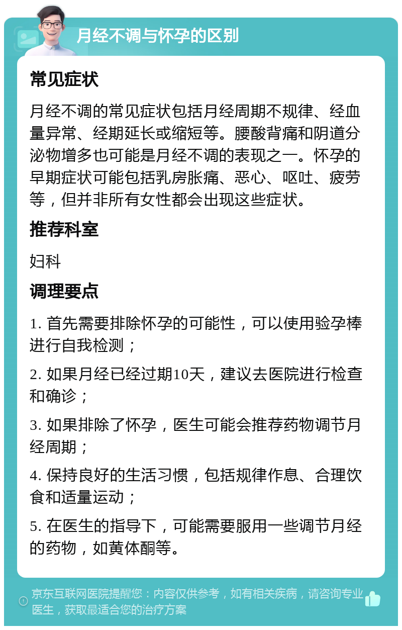 月经不调与怀孕的区别 常见症状 月经不调的常见症状包括月经周期不规律、经血量异常、经期延长或缩短等。腰酸背痛和阴道分泌物增多也可能是月经不调的表现之一。怀孕的早期症状可能包括乳房胀痛、恶心、呕吐、疲劳等，但并非所有女性都会出现这些症状。 推荐科室 妇科 调理要点 1. 首先需要排除怀孕的可能性，可以使用验孕棒进行自我检测； 2. 如果月经已经过期10天，建议去医院进行检查和确诊； 3. 如果排除了怀孕，医生可能会推荐药物调节月经周期； 4. 保持良好的生活习惯，包括规律作息、合理饮食和适量运动； 5. 在医生的指导下，可能需要服用一些调节月经的药物，如黄体酮等。