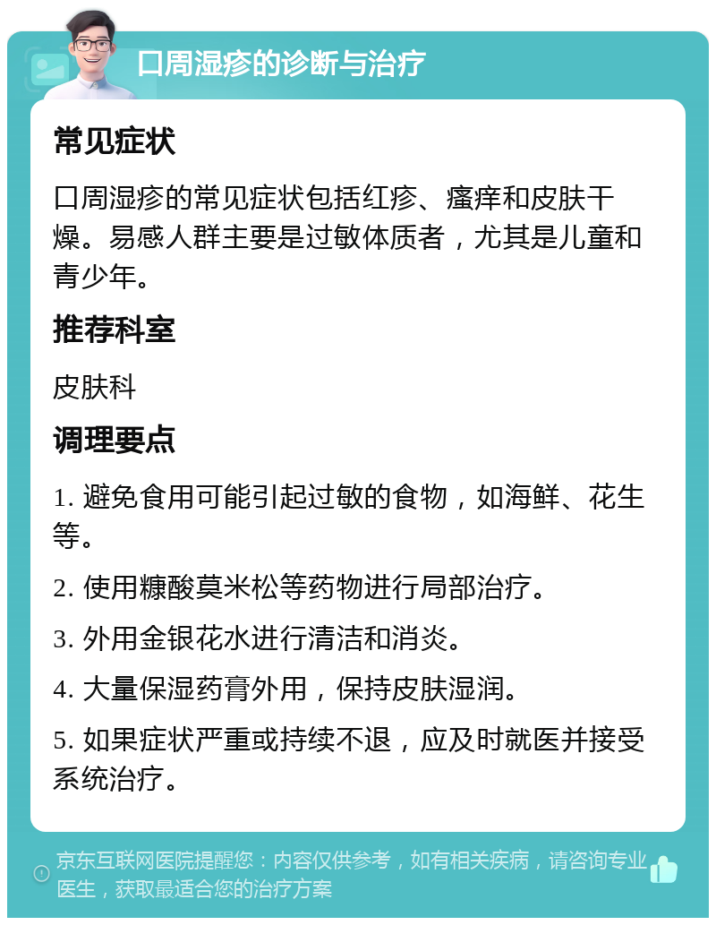 口周湿疹的诊断与治疗 常见症状 口周湿疹的常见症状包括红疹、瘙痒和皮肤干燥。易感人群主要是过敏体质者，尤其是儿童和青少年。 推荐科室 皮肤科 调理要点 1. 避免食用可能引起过敏的食物，如海鲜、花生等。 2. 使用糠酸莫米松等药物进行局部治疗。 3. 外用金银花水进行清洁和消炎。 4. 大量保湿药膏外用，保持皮肤湿润。 5. 如果症状严重或持续不退，应及时就医并接受系统治疗。