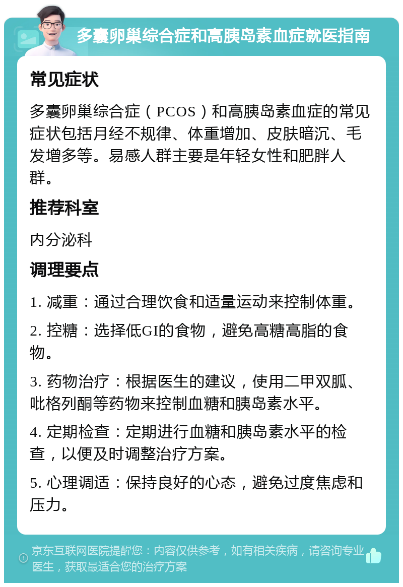 多囊卵巢综合症和高胰岛素血症就医指南 常见症状 多囊卵巢综合症（PCOS）和高胰岛素血症的常见症状包括月经不规律、体重增加、皮肤暗沉、毛发增多等。易感人群主要是年轻女性和肥胖人群。 推荐科室 内分泌科 调理要点 1. 减重：通过合理饮食和适量运动来控制体重。 2. 控糖：选择低GI的食物，避免高糖高脂的食物。 3. 药物治疗：根据医生的建议，使用二甲双胍、吡格列酮等药物来控制血糖和胰岛素水平。 4. 定期检查：定期进行血糖和胰岛素水平的检查，以便及时调整治疗方案。 5. 心理调适：保持良好的心态，避免过度焦虑和压力。