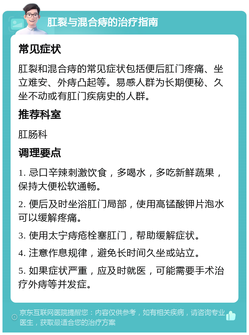 肛裂与混合痔的治疗指南 常见症状 肛裂和混合痔的常见症状包括便后肛门疼痛、坐立难安、外痔凸起等。易感人群为长期便秘、久坐不动或有肛门疾病史的人群。 推荐科室 肛肠科 调理要点 1. 忌口辛辣刺激饮食，多喝水，多吃新鲜蔬果，保持大便松软通畅。 2. 便后及时坐浴肛门局部，使用高锰酸钾片泡水可以缓解疼痛。 3. 使用太宁痔疮栓塞肛门，帮助缓解症状。 4. 注意作息规律，避免长时间久坐或站立。 5. 如果症状严重，应及时就医，可能需要手术治疗外痔等并发症。