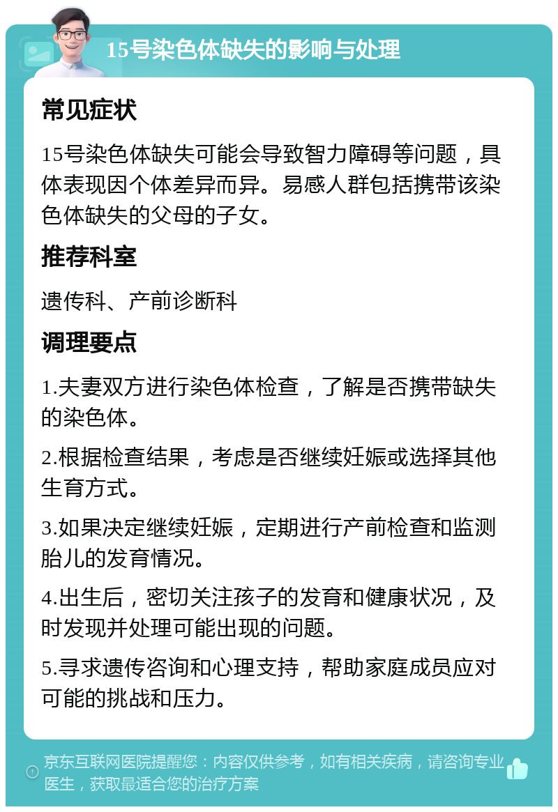 15号染色体缺失的影响与处理 常见症状 15号染色体缺失可能会导致智力障碍等问题，具体表现因个体差异而异。易感人群包括携带该染色体缺失的父母的子女。 推荐科室 遗传科、产前诊断科 调理要点 1.夫妻双方进行染色体检查，了解是否携带缺失的染色体。 2.根据检查结果，考虑是否继续妊娠或选择其他生育方式。 3.如果决定继续妊娠，定期进行产前检查和监测胎儿的发育情况。 4.出生后，密切关注孩子的发育和健康状况，及时发现并处理可能出现的问题。 5.寻求遗传咨询和心理支持，帮助家庭成员应对可能的挑战和压力。