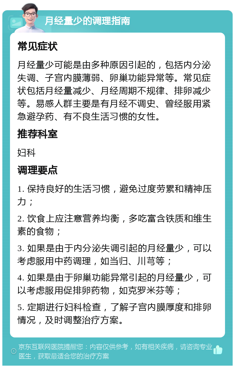 月经量少的调理指南 常见症状 月经量少可能是由多种原因引起的，包括内分泌失调、子宫内膜薄弱、卵巢功能异常等。常见症状包括月经量减少、月经周期不规律、排卵减少等。易感人群主要是有月经不调史、曾经服用紧急避孕药、有不良生活习惯的女性。 推荐科室 妇科 调理要点 1. 保持良好的生活习惯，避免过度劳累和精神压力； 2. 饮食上应注意营养均衡，多吃富含铁质和维生素的食物； 3. 如果是由于内分泌失调引起的月经量少，可以考虑服用中药调理，如当归、川芎等； 4. 如果是由于卵巢功能异常引起的月经量少，可以考虑服用促排卵药物，如克罗米芬等； 5. 定期进行妇科检查，了解子宫内膜厚度和排卵情况，及时调整治疗方案。