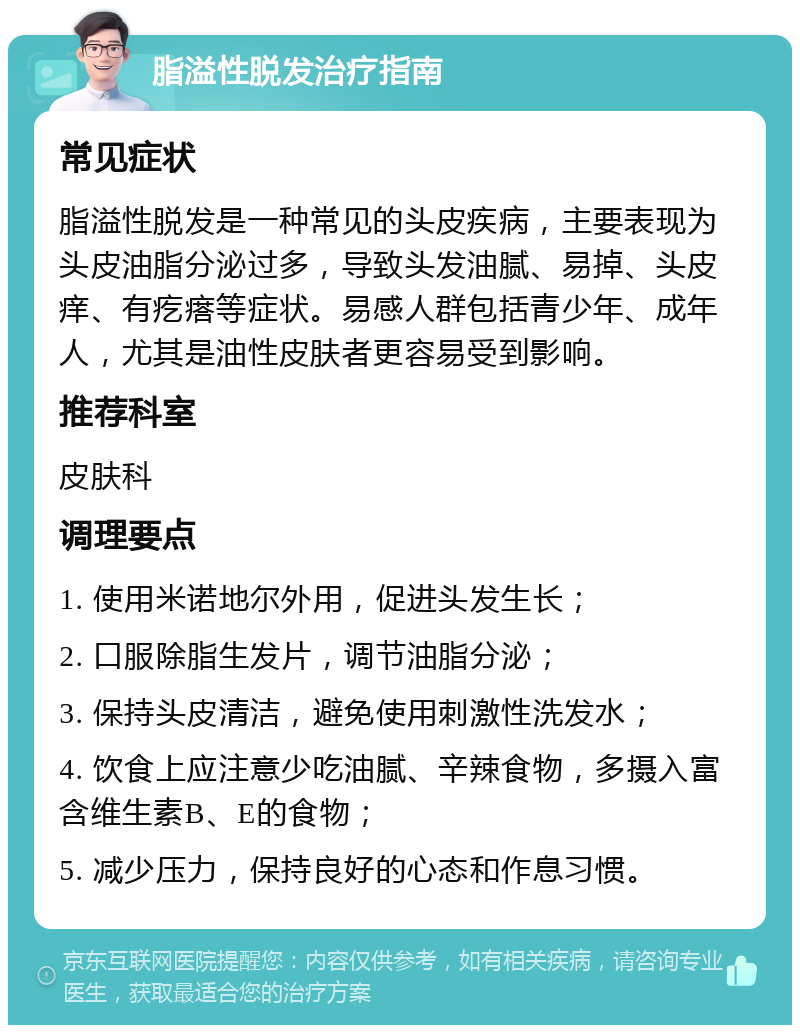 脂溢性脱发治疗指南 常见症状 脂溢性脱发是一种常见的头皮疾病，主要表现为头皮油脂分泌过多，导致头发油腻、易掉、头皮痒、有疙瘩等症状。易感人群包括青少年、成年人，尤其是油性皮肤者更容易受到影响。 推荐科室 皮肤科 调理要点 1. 使用米诺地尔外用，促进头发生长； 2. 口服除脂生发片，调节油脂分泌； 3. 保持头皮清洁，避免使用刺激性洗发水； 4. 饮食上应注意少吃油腻、辛辣食物，多摄入富含维生素B、E的食物； 5. 减少压力，保持良好的心态和作息习惯。