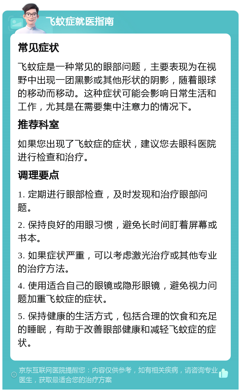 飞蚊症就医指南 常见症状 飞蚊症是一种常见的眼部问题，主要表现为在视野中出现一团黑影或其他形状的阴影，随着眼球的移动而移动。这种症状可能会影响日常生活和工作，尤其是在需要集中注意力的情况下。 推荐科室 如果您出现了飞蚊症的症状，建议您去眼科医院进行检查和治疗。 调理要点 1. 定期进行眼部检查，及时发现和治疗眼部问题。 2. 保持良好的用眼习惯，避免长时间盯着屏幕或书本。 3. 如果症状严重，可以考虑激光治疗或其他专业的治疗方法。 4. 使用适合自己的眼镜或隐形眼镜，避免视力问题加重飞蚊症的症状。 5. 保持健康的生活方式，包括合理的饮食和充足的睡眠，有助于改善眼部健康和减轻飞蚊症的症状。