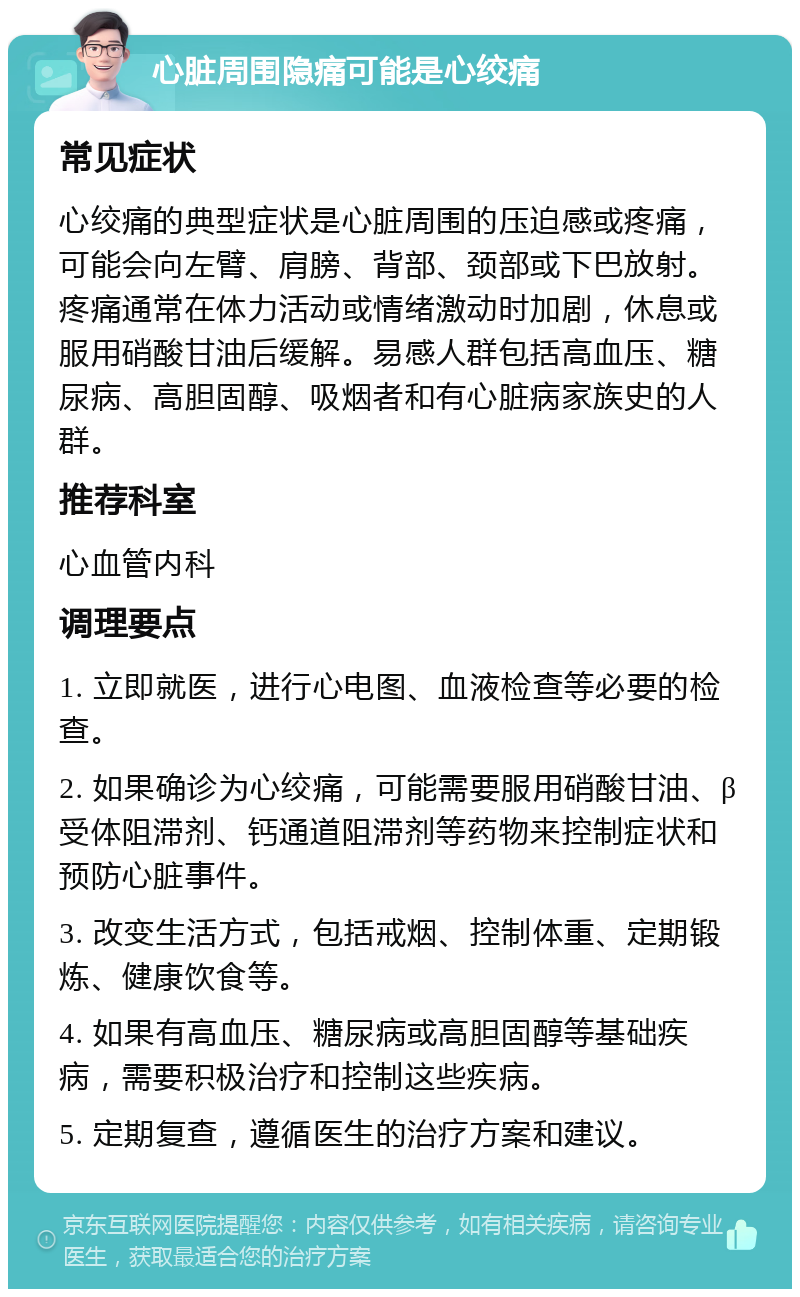 心脏周围隐痛可能是心绞痛 常见症状 心绞痛的典型症状是心脏周围的压迫感或疼痛，可能会向左臂、肩膀、背部、颈部或下巴放射。疼痛通常在体力活动或情绪激动时加剧，休息或服用硝酸甘油后缓解。易感人群包括高血压、糖尿病、高胆固醇、吸烟者和有心脏病家族史的人群。 推荐科室 心血管内科 调理要点 1. 立即就医，进行心电图、血液检查等必要的检查。 2. 如果确诊为心绞痛，可能需要服用硝酸甘油、β受体阻滞剂、钙通道阻滞剂等药物来控制症状和预防心脏事件。 3. 改变生活方式，包括戒烟、控制体重、定期锻炼、健康饮食等。 4. 如果有高血压、糖尿病或高胆固醇等基础疾病，需要积极治疗和控制这些疾病。 5. 定期复查，遵循医生的治疗方案和建议。