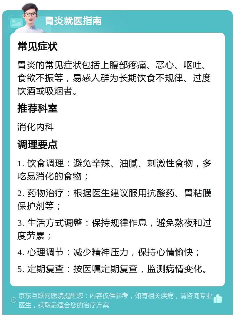 胃炎就医指南 常见症状 胃炎的常见症状包括上腹部疼痛、恶心、呕吐、食欲不振等，易感人群为长期饮食不规律、过度饮酒或吸烟者。 推荐科室 消化内科 调理要点 1. 饮食调理：避免辛辣、油腻、刺激性食物，多吃易消化的食物； 2. 药物治疗：根据医生建议服用抗酸药、胃粘膜保护剂等； 3. 生活方式调整：保持规律作息，避免熬夜和过度劳累； 4. 心理调节：减少精神压力，保持心情愉快； 5. 定期复查：按医嘱定期复查，监测病情变化。