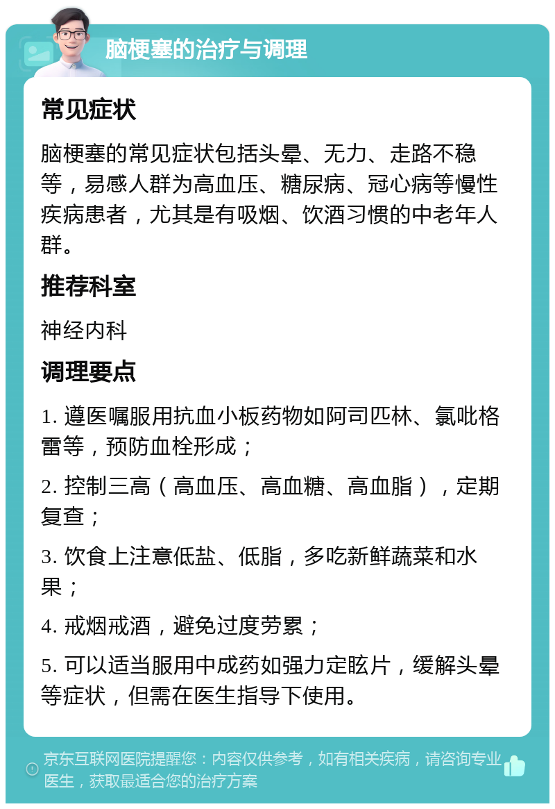 脑梗塞的治疗与调理 常见症状 脑梗塞的常见症状包括头晕、无力、走路不稳等，易感人群为高血压、糖尿病、冠心病等慢性疾病患者，尤其是有吸烟、饮酒习惯的中老年人群。 推荐科室 神经内科 调理要点 1. 遵医嘱服用抗血小板药物如阿司匹林、氯吡格雷等，预防血栓形成； 2. 控制三高（高血压、高血糖、高血脂），定期复查； 3. 饮食上注意低盐、低脂，多吃新鲜蔬菜和水果； 4. 戒烟戒酒，避免过度劳累； 5. 可以适当服用中成药如强力定眩片，缓解头晕等症状，但需在医生指导下使用。