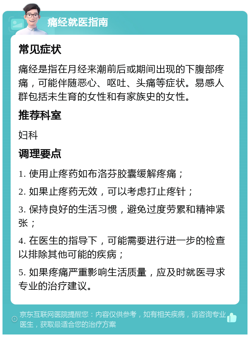 痛经就医指南 常见症状 痛经是指在月经来潮前后或期间出现的下腹部疼痛，可能伴随恶心、呕吐、头痛等症状。易感人群包括未生育的女性和有家族史的女性。 推荐科室 妇科 调理要点 1. 使用止疼药如布洛芬胶囊缓解疼痛； 2. 如果止疼药无效，可以考虑打止疼针； 3. 保持良好的生活习惯，避免过度劳累和精神紧张； 4. 在医生的指导下，可能需要进行进一步的检查以排除其他可能的疾病； 5. 如果疼痛严重影响生活质量，应及时就医寻求专业的治疗建议。