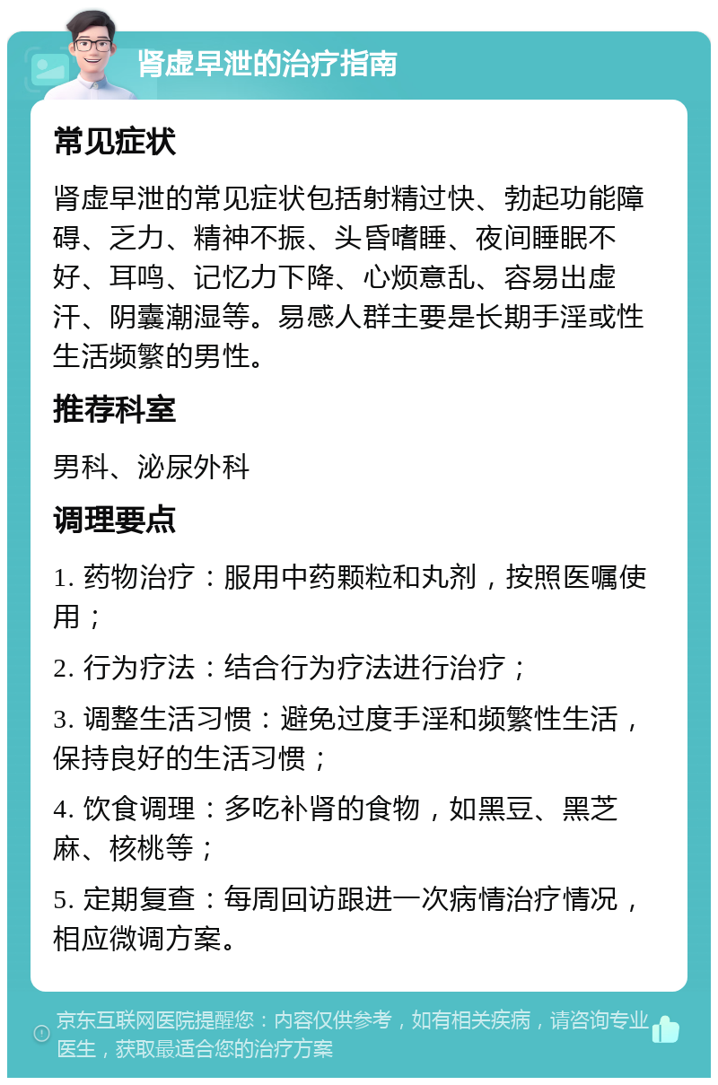 肾虚早泄的治疗指南 常见症状 肾虚早泄的常见症状包括射精过快、勃起功能障碍、乏力、精神不振、头昏嗜睡、夜间睡眠不好、耳鸣、记忆力下降、心烦意乱、容易出虚汗、阴囊潮湿等。易感人群主要是长期手淫或性生活频繁的男性。 推荐科室 男科、泌尿外科 调理要点 1. 药物治疗：服用中药颗粒和丸剂，按照医嘱使用； 2. 行为疗法：结合行为疗法进行治疗； 3. 调整生活习惯：避免过度手淫和频繁性生活，保持良好的生活习惯； 4. 饮食调理：多吃补肾的食物，如黑豆、黑芝麻、核桃等； 5. 定期复查：每周回访跟进一次病情治疗情况，相应微调方案。