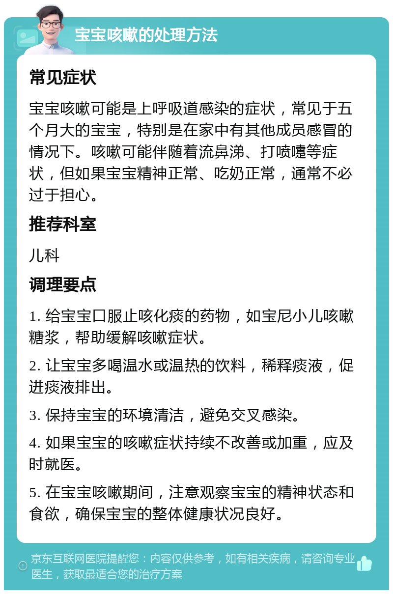 宝宝咳嗽的处理方法 常见症状 宝宝咳嗽可能是上呼吸道感染的症状，常见于五个月大的宝宝，特别是在家中有其他成员感冒的情况下。咳嗽可能伴随着流鼻涕、打喷嚏等症状，但如果宝宝精神正常、吃奶正常，通常不必过于担心。 推荐科室 儿科 调理要点 1. 给宝宝口服止咳化痰的药物，如宝尼小儿咳嗽糖浆，帮助缓解咳嗽症状。 2. 让宝宝多喝温水或温热的饮料，稀释痰液，促进痰液排出。 3. 保持宝宝的环境清洁，避免交叉感染。 4. 如果宝宝的咳嗽症状持续不改善或加重，应及时就医。 5. 在宝宝咳嗽期间，注意观察宝宝的精神状态和食欲，确保宝宝的整体健康状况良好。