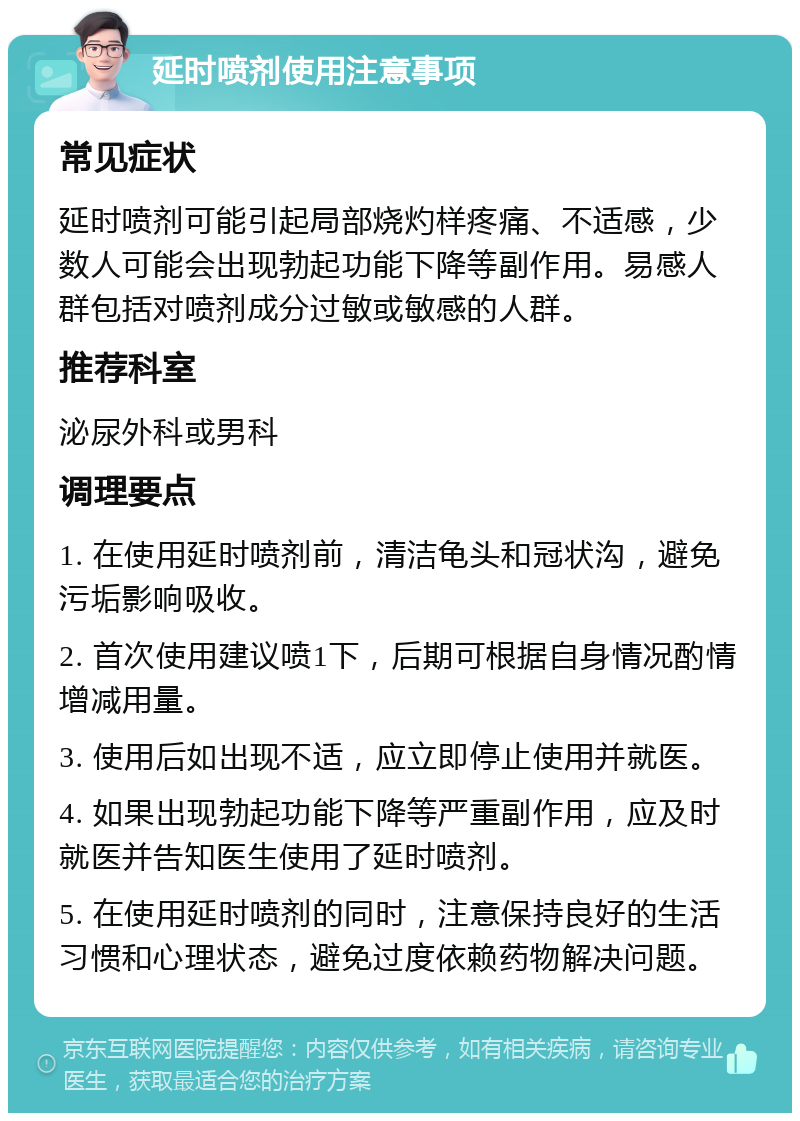 延时喷剂使用注意事项 常见症状 延时喷剂可能引起局部烧灼样疼痛、不适感，少数人可能会出现勃起功能下降等副作用。易感人群包括对喷剂成分过敏或敏感的人群。 推荐科室 泌尿外科或男科 调理要点 1. 在使用延时喷剂前，清洁龟头和冠状沟，避免污垢影响吸收。 2. 首次使用建议喷1下，后期可根据自身情况酌情增减用量。 3. 使用后如出现不适，应立即停止使用并就医。 4. 如果出现勃起功能下降等严重副作用，应及时就医并告知医生使用了延时喷剂。 5. 在使用延时喷剂的同时，注意保持良好的生活习惯和心理状态，避免过度依赖药物解决问题。