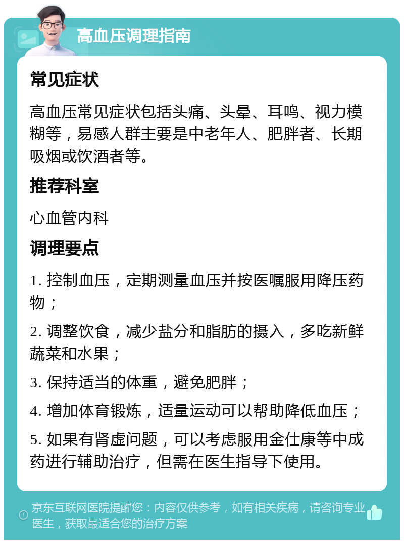 高血压调理指南 常见症状 高血压常见症状包括头痛、头晕、耳鸣、视力模糊等，易感人群主要是中老年人、肥胖者、长期吸烟或饮酒者等。 推荐科室 心血管内科 调理要点 1. 控制血压，定期测量血压并按医嘱服用降压药物； 2. 调整饮食，减少盐分和脂肪的摄入，多吃新鲜蔬菜和水果； 3. 保持适当的体重，避免肥胖； 4. 增加体育锻炼，适量运动可以帮助降低血压； 5. 如果有肾虚问题，可以考虑服用金仕康等中成药进行辅助治疗，但需在医生指导下使用。