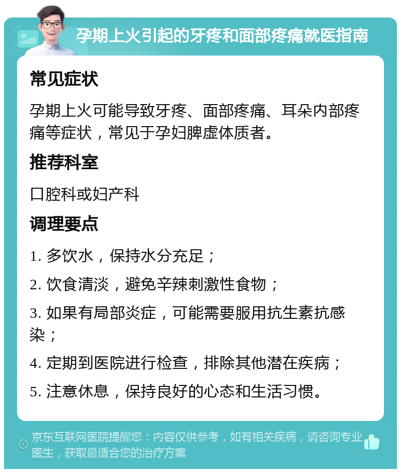 孕期上火引起的牙疼和面部疼痛就医指南 常见症状 孕期上火可能导致牙疼、面部疼痛、耳朵内部疼痛等症状，常见于孕妇脾虚体质者。 推荐科室 口腔科或妇产科 调理要点 1. 多饮水，保持水分充足； 2. 饮食清淡，避免辛辣刺激性食物； 3. 如果有局部炎症，可能需要服用抗生素抗感染； 4. 定期到医院进行检查，排除其他潜在疾病； 5. 注意休息，保持良好的心态和生活习惯。