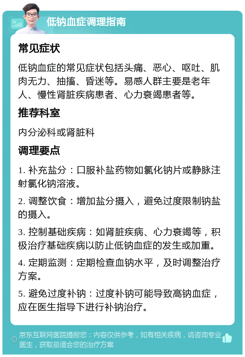 低钠血症调理指南 常见症状 低钠血症的常见症状包括头痛、恶心、呕吐、肌肉无力、抽搐、昏迷等。易感人群主要是老年人、慢性肾脏疾病患者、心力衰竭患者等。 推荐科室 内分泌科或肾脏科 调理要点 1. 补充盐分：口服补盐药物如氯化钠片或静脉注射氯化钠溶液。 2. 调整饮食：增加盐分摄入，避免过度限制钠盐的摄入。 3. 控制基础疾病：如肾脏疾病、心力衰竭等，积极治疗基础疾病以防止低钠血症的发生或加重。 4. 定期监测：定期检查血钠水平，及时调整治疗方案。 5. 避免过度补钠：过度补钠可能导致高钠血症，应在医生指导下进行补钠治疗。