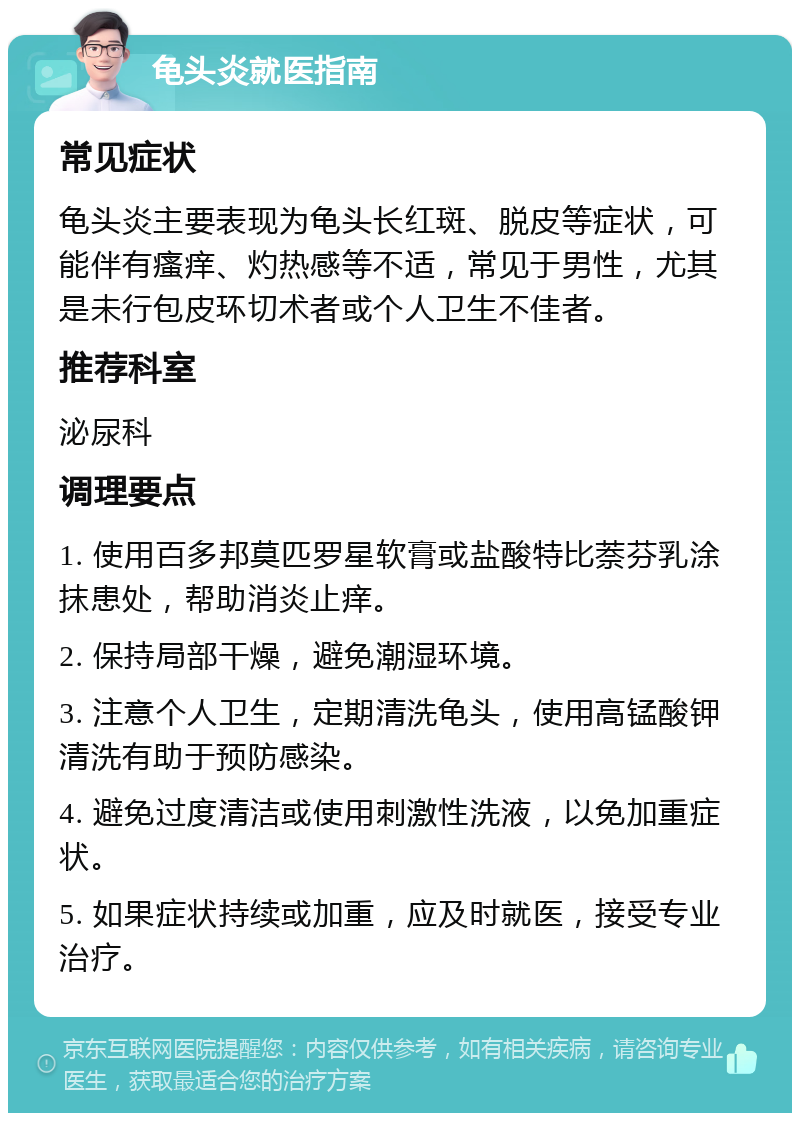 龟头炎就医指南 常见症状 龟头炎主要表现为龟头长红斑、脱皮等症状，可能伴有瘙痒、灼热感等不适，常见于男性，尤其是未行包皮环切术者或个人卫生不佳者。 推荐科室 泌尿科 调理要点 1. 使用百多邦莫匹罗星软膏或盐酸特比萘芬乳涂抹患处，帮助消炎止痒。 2. 保持局部干燥，避免潮湿环境。 3. 注意个人卫生，定期清洗龟头，使用高锰酸钾清洗有助于预防感染。 4. 避免过度清洁或使用刺激性洗液，以免加重症状。 5. 如果症状持续或加重，应及时就医，接受专业治疗。