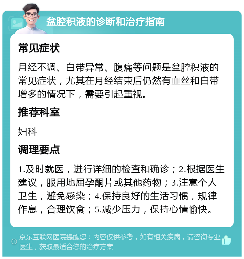 盆腔积液的诊断和治疗指南 常见症状 月经不调、白带异常、腹痛等问题是盆腔积液的常见症状，尤其在月经结束后仍然有血丝和白带增多的情况下，需要引起重视。 推荐科室 妇科 调理要点 1.及时就医，进行详细的检查和确诊；2.根据医生建议，服用地屈孕酮片或其他药物；3.注意个人卫生，避免感染；4.保持良好的生活习惯，规律作息，合理饮食；5.减少压力，保持心情愉快。