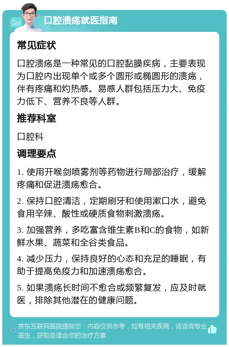 口腔溃疡就医指南 常见症状 口腔溃疡是一种常见的口腔黏膜疾病，主要表现为口腔内出现单个或多个圆形或椭圆形的溃疡，伴有疼痛和灼热感。易感人群包括压力大、免疫力低下、营养不良等人群。 推荐科室 口腔科 调理要点 1. 使用开喉剑喷雾剂等药物进行局部治疗，缓解疼痛和促进溃疡愈合。 2. 保持口腔清洁，定期刷牙和使用漱口水，避免食用辛辣、酸性或硬质食物刺激溃疡。 3. 加强营养，多吃富含维生素B和C的食物，如新鲜水果、蔬菜和全谷类食品。 4. 减少压力，保持良好的心态和充足的睡眠，有助于提高免疫力和加速溃疡愈合。 5. 如果溃疡长时间不愈合或频繁复发，应及时就医，排除其他潜在的健康问题。