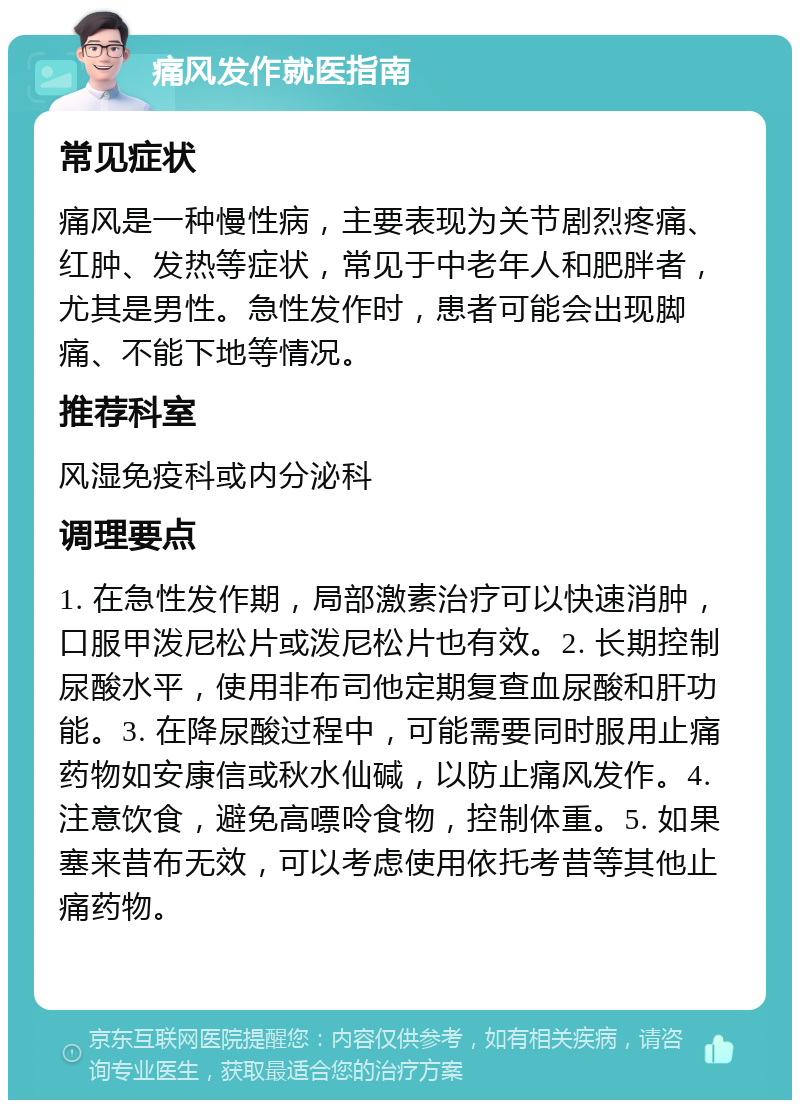 痛风发作就医指南 常见症状 痛风是一种慢性病，主要表现为关节剧烈疼痛、红肿、发热等症状，常见于中老年人和肥胖者，尤其是男性。急性发作时，患者可能会出现脚痛、不能下地等情况。 推荐科室 风湿免疫科或内分泌科 调理要点 1. 在急性发作期，局部激素治疗可以快速消肿，口服甲泼尼松片或泼尼松片也有效。2. 长期控制尿酸水平，使用非布司他定期复查血尿酸和肝功能。3. 在降尿酸过程中，可能需要同时服用止痛药物如安康信或秋水仙碱，以防止痛风发作。4. 注意饮食，避免高嘌呤食物，控制体重。5. 如果塞来昔布无效，可以考虑使用依托考昔等其他止痛药物。