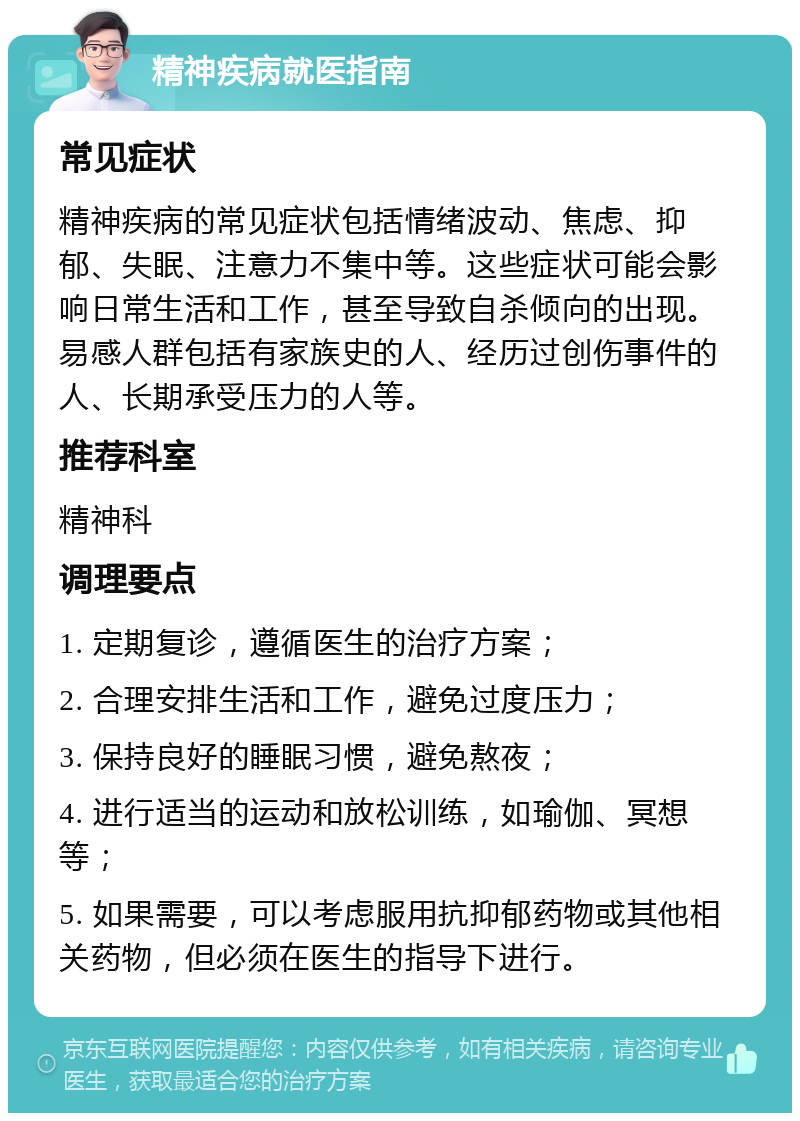 精神疾病就医指南 常见症状 精神疾病的常见症状包括情绪波动、焦虑、抑郁、失眠、注意力不集中等。这些症状可能会影响日常生活和工作，甚至导致自杀倾向的出现。易感人群包括有家族史的人、经历过创伤事件的人、长期承受压力的人等。 推荐科室 精神科 调理要点 1. 定期复诊，遵循医生的治疗方案； 2. 合理安排生活和工作，避免过度压力； 3. 保持良好的睡眠习惯，避免熬夜； 4. 进行适当的运动和放松训练，如瑜伽、冥想等； 5. 如果需要，可以考虑服用抗抑郁药物或其他相关药物，但必须在医生的指导下进行。