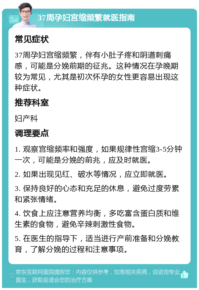 37周孕妇宫缩频繁就医指南 常见症状 37周孕妇宫缩频繁，伴有小肚子疼和阴道刺痛感，可能是分娩前期的征兆。这种情况在孕晚期较为常见，尤其是初次怀孕的女性更容易出现这种症状。 推荐科室 妇产科 调理要点 1. 观察宫缩频率和强度，如果规律性宫缩3-5分钟一次，可能是分娩的前兆，应及时就医。 2. 如果出现见红、破水等情况，应立即就医。 3. 保持良好的心态和充足的休息，避免过度劳累和紧张情绪。 4. 饮食上应注意营养均衡，多吃富含蛋白质和维生素的食物，避免辛辣刺激性食物。 5. 在医生的指导下，适当进行产前准备和分娩教育，了解分娩的过程和注意事项。