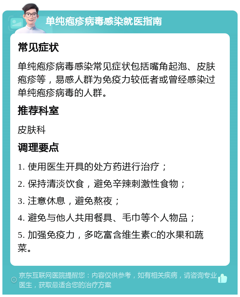 单纯疱疹病毒感染就医指南 常见症状 单纯疱疹病毒感染常见症状包括嘴角起泡、皮肤疱疹等，易感人群为免疫力较低者或曾经感染过单纯疱疹病毒的人群。 推荐科室 皮肤科 调理要点 1. 使用医生开具的处方药进行治疗； 2. 保持清淡饮食，避免辛辣刺激性食物； 3. 注意休息，避免熬夜； 4. 避免与他人共用餐具、毛巾等个人物品； 5. 加强免疫力，多吃富含维生素C的水果和蔬菜。