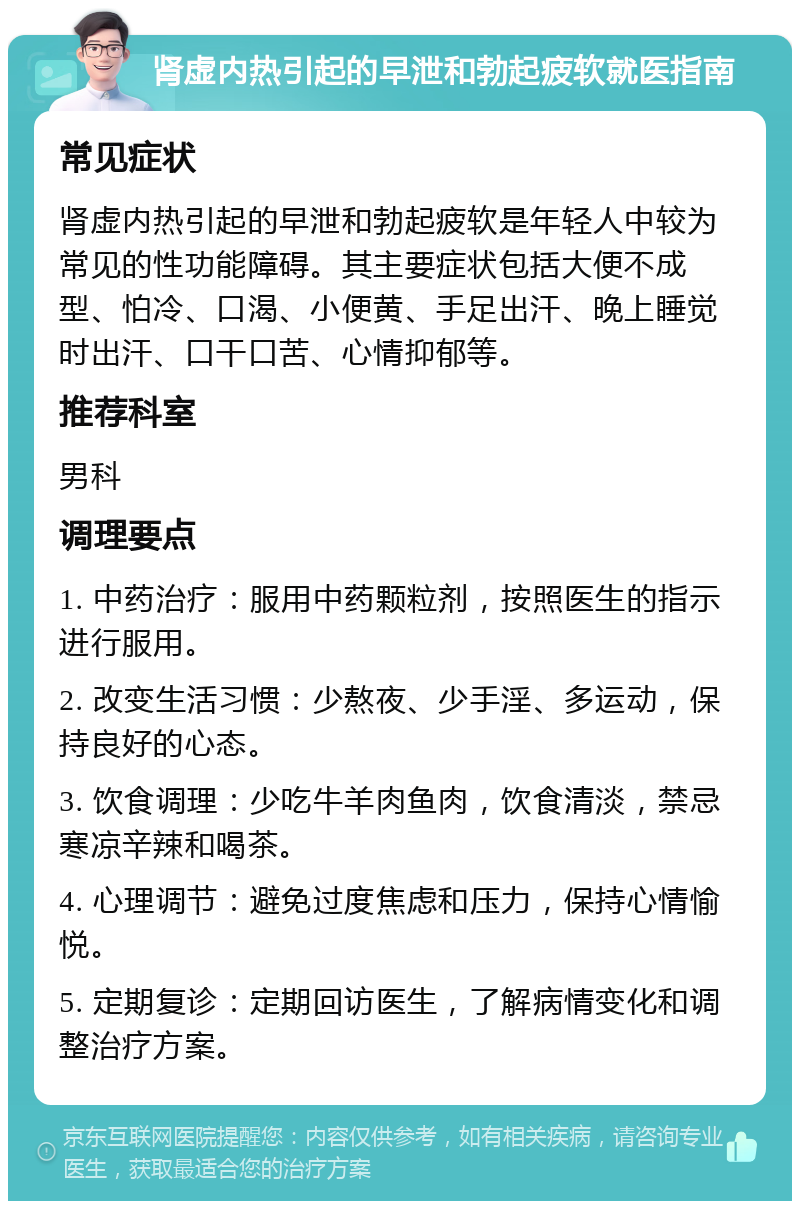 肾虚内热引起的早泄和勃起疲软就医指南 常见症状 肾虚内热引起的早泄和勃起疲软是年轻人中较为常见的性功能障碍。其主要症状包括大便不成型、怕冷、口渴、小便黄、手足出汗、晚上睡觉时出汗、口干口苦、心情抑郁等。 推荐科室 男科 调理要点 1. 中药治疗：服用中药颗粒剂，按照医生的指示进行服用。 2. 改变生活习惯：少熬夜、少手淫、多运动，保持良好的心态。 3. 饮食调理：少吃牛羊肉鱼肉，饮食清淡，禁忌寒凉辛辣和喝茶。 4. 心理调节：避免过度焦虑和压力，保持心情愉悦。 5. 定期复诊：定期回访医生，了解病情变化和调整治疗方案。