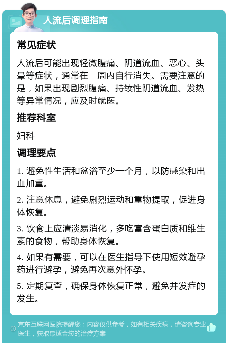 人流后调理指南 常见症状 人流后可能出现轻微腹痛、阴道流血、恶心、头晕等症状，通常在一周内自行消失。需要注意的是，如果出现剧烈腹痛、持续性阴道流血、发热等异常情况，应及时就医。 推荐科室 妇科 调理要点 1. 避免性生活和盆浴至少一个月，以防感染和出血加重。 2. 注意休息，避免剧烈运动和重物提取，促进身体恢复。 3. 饮食上应清淡易消化，多吃富含蛋白质和维生素的食物，帮助身体恢复。 4. 如果有需要，可以在医生指导下使用短效避孕药进行避孕，避免再次意外怀孕。 5. 定期复查，确保身体恢复正常，避免并发症的发生。