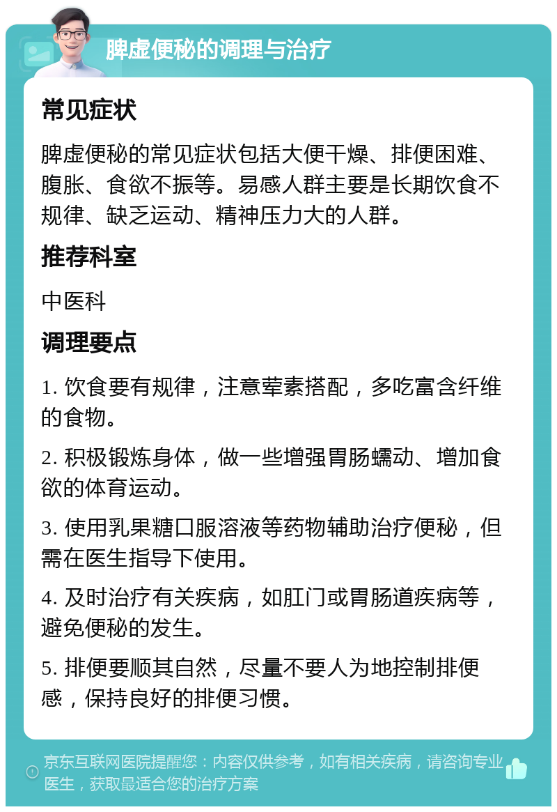 脾虚便秘的调理与治疗 常见症状 脾虚便秘的常见症状包括大便干燥、排便困难、腹胀、食欲不振等。易感人群主要是长期饮食不规律、缺乏运动、精神压力大的人群。 推荐科室 中医科 调理要点 1. 饮食要有规律，注意荤素搭配，多吃富含纤维的食物。 2. 积极锻炼身体，做一些增强胃肠蠕动、增加食欲的体育运动。 3. 使用乳果糖口服溶液等药物辅助治疗便秘，但需在医生指导下使用。 4. 及时治疗有关疾病，如肛门或胃肠道疾病等，避免便秘的发生。 5. 排便要顺其自然，尽量不要人为地控制排便感，保持良好的排便习惯。