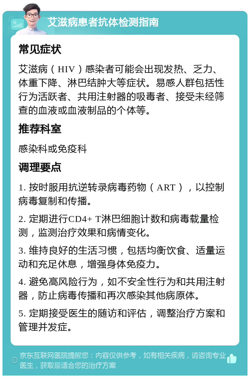 艾滋病患者抗体检测指南 常见症状 艾滋病（HIV）感染者可能会出现发热、乏力、体重下降、淋巴结肿大等症状。易感人群包括性行为活跃者、共用注射器的吸毒者、接受未经筛查的血液或血液制品的个体等。 推荐科室 感染科或免疫科 调理要点 1. 按时服用抗逆转录病毒药物（ART），以控制病毒复制和传播。 2. 定期进行CD4+ T淋巴细胞计数和病毒载量检测，监测治疗效果和病情变化。 3. 维持良好的生活习惯，包括均衡饮食、适量运动和充足休息，增强身体免疫力。 4. 避免高风险行为，如不安全性行为和共用注射器，防止病毒传播和再次感染其他病原体。 5. 定期接受医生的随访和评估，调整治疗方案和管理并发症。