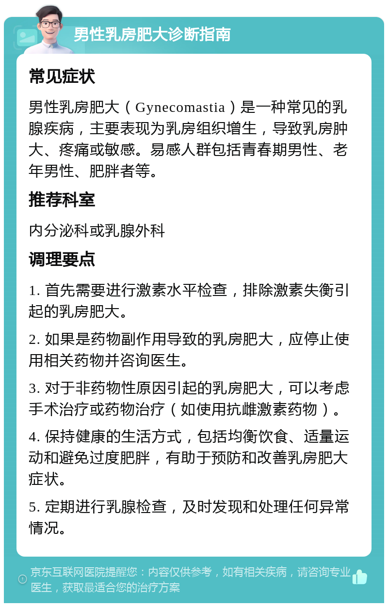 男性乳房肥大诊断指南 常见症状 男性乳房肥大（Gynecomastia）是一种常见的乳腺疾病，主要表现为乳房组织增生，导致乳房肿大、疼痛或敏感。易感人群包括青春期男性、老年男性、肥胖者等。 推荐科室 内分泌科或乳腺外科 调理要点 1. 首先需要进行激素水平检查，排除激素失衡引起的乳房肥大。 2. 如果是药物副作用导致的乳房肥大，应停止使用相关药物并咨询医生。 3. 对于非药物性原因引起的乳房肥大，可以考虑手术治疗或药物治疗（如使用抗雌激素药物）。 4. 保持健康的生活方式，包括均衡饮食、适量运动和避免过度肥胖，有助于预防和改善乳房肥大症状。 5. 定期进行乳腺检查，及时发现和处理任何异常情况。