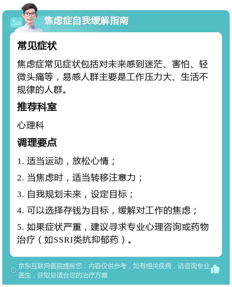 焦虑症自我缓解指南 常见症状 焦虑症常见症状包括对未来感到迷茫、害怕、轻微头痛等，易感人群主要是工作压力大、生活不规律的人群。 推荐科室 心理科 调理要点 1. 适当运动，放松心情； 2. 当焦虑时，适当转移注意力； 3. 自我规划未来，设定目标； 4. 可以选择存钱为目标，缓解对工作的焦虑； 5. 如果症状严重，建议寻求专业心理咨询或药物治疗（如SSRI类抗抑郁药）。