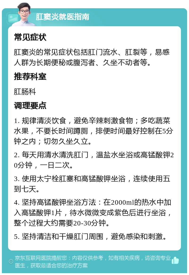 肛窦炎就医指南 常见症状 肛窦炎的常见症状包括肛门流水、肛裂等，易感人群为长期便秘或腹泻者、久坐不动者等。 推荐科室 肛肠科 调理要点 1. 规律清淡饮食，避免辛辣刺激食物；多吃蔬菜水果，不要长时间蹲厕，排便时间最好控制在5分钟之内；切勿久坐久立。 2. 每天用清水清洗肛门，温盐水坐浴或高锰酸钾20分钟，一日二次。 3. 使用太宁栓肛塞和高锰酸钾坐浴，连续使用五到七天。 4. 坚持高锰酸钾坐浴方法：在2000ml的热水中加入高锰酸钾1片，待水微微变成紫色后进行坐浴，整个过程大约需要20-30分钟。 5. 坚持清洁和干燥肛门周围，避免感染和刺激。