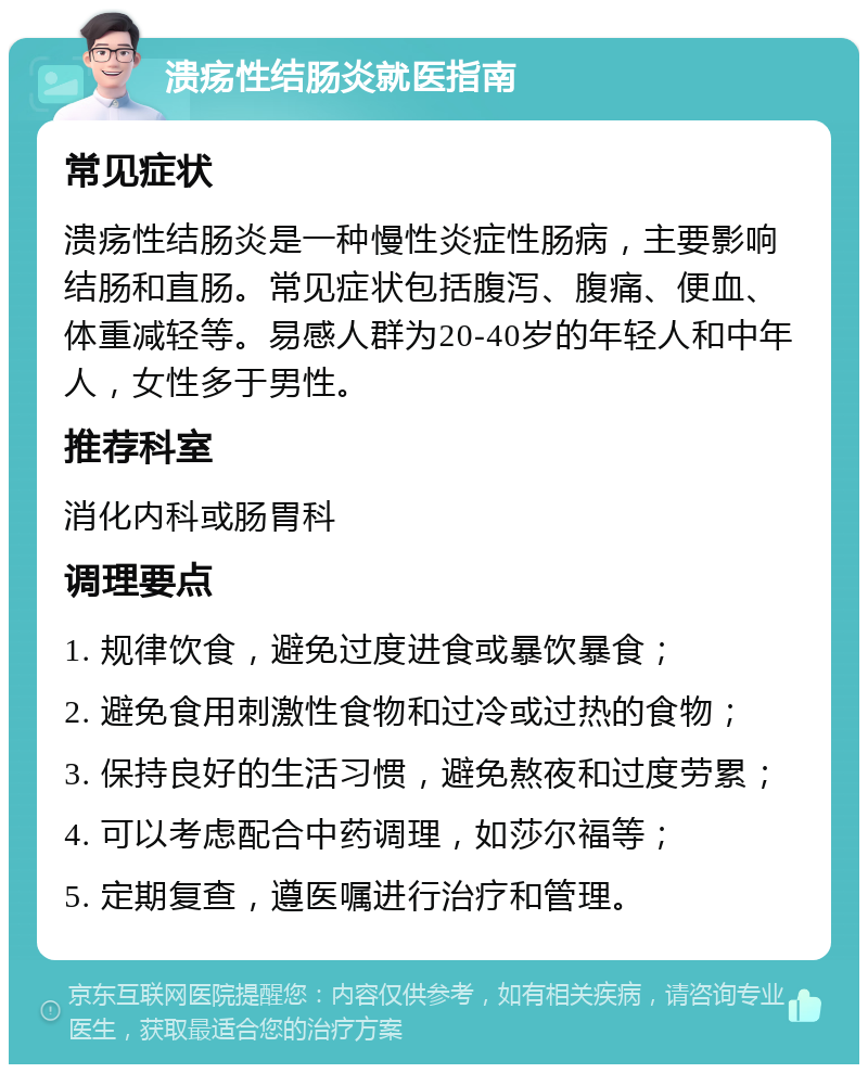 溃疡性结肠炎就医指南 常见症状 溃疡性结肠炎是一种慢性炎症性肠病，主要影响结肠和直肠。常见症状包括腹泻、腹痛、便血、体重减轻等。易感人群为20-40岁的年轻人和中年人，女性多于男性。 推荐科室 消化内科或肠胃科 调理要点 1. 规律饮食，避免过度进食或暴饮暴食； 2. 避免食用刺激性食物和过冷或过热的食物； 3. 保持良好的生活习惯，避免熬夜和过度劳累； 4. 可以考虑配合中药调理，如莎尔福等； 5. 定期复查，遵医嘱进行治疗和管理。