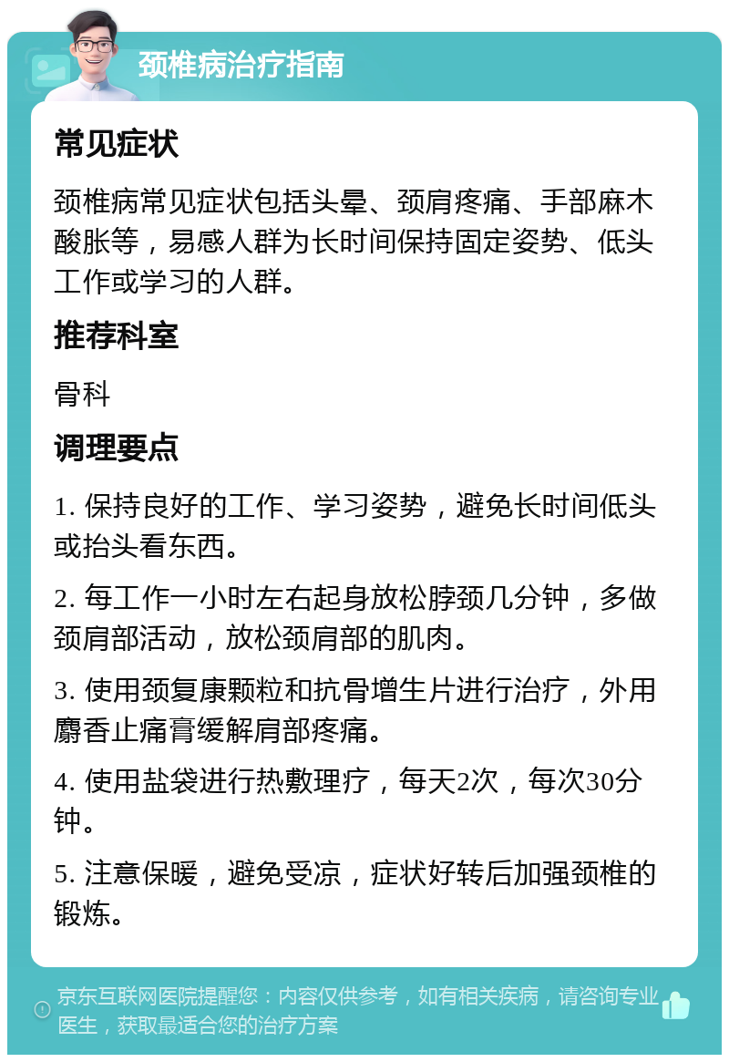 颈椎病治疗指南 常见症状 颈椎病常见症状包括头晕、颈肩疼痛、手部麻木酸胀等，易感人群为长时间保持固定姿势、低头工作或学习的人群。 推荐科室 骨科 调理要点 1. 保持良好的工作、学习姿势，避免长时间低头或抬头看东西。 2. 每工作一小时左右起身放松脖颈几分钟，多做颈肩部活动，放松颈肩部的肌肉。 3. 使用颈复康颗粒和抗骨增生片进行治疗，外用麝香止痛膏缓解肩部疼痛。 4. 使用盐袋进行热敷理疗，每天2次，每次30分钟。 5. 注意保暖，避免受凉，症状好转后加强颈椎的锻炼。