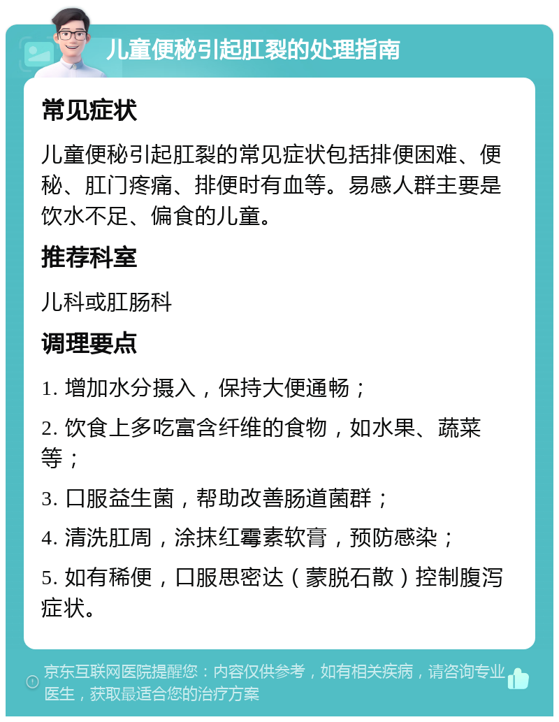 儿童便秘引起肛裂的处理指南 常见症状 儿童便秘引起肛裂的常见症状包括排便困难、便秘、肛门疼痛、排便时有血等。易感人群主要是饮水不足、偏食的儿童。 推荐科室 儿科或肛肠科 调理要点 1. 增加水分摄入，保持大便通畅； 2. 饮食上多吃富含纤维的食物，如水果、蔬菜等； 3. 口服益生菌，帮助改善肠道菌群； 4. 清洗肛周，涂抹红霉素软膏，预防感染； 5. 如有稀便，口服思密达（蒙脱石散）控制腹泻症状。