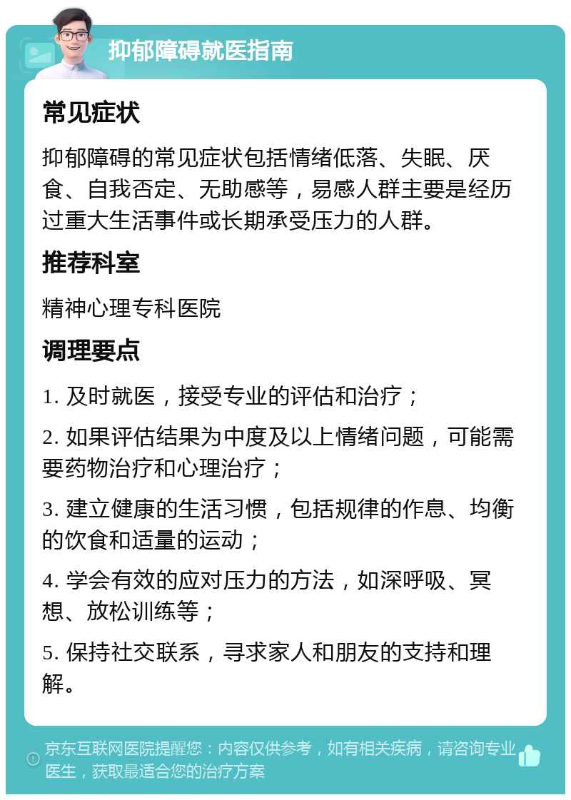 抑郁障碍就医指南 常见症状 抑郁障碍的常见症状包括情绪低落、失眠、厌食、自我否定、无助感等，易感人群主要是经历过重大生活事件或长期承受压力的人群。 推荐科室 精神心理专科医院 调理要点 1. 及时就医，接受专业的评估和治疗； 2. 如果评估结果为中度及以上情绪问题，可能需要药物治疗和心理治疗； 3. 建立健康的生活习惯，包括规律的作息、均衡的饮食和适量的运动； 4. 学会有效的应对压力的方法，如深呼吸、冥想、放松训练等； 5. 保持社交联系，寻求家人和朋友的支持和理解。