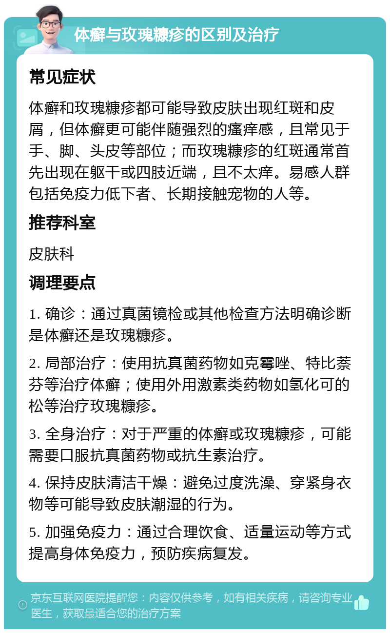 体癣与玫瑰糠疹的区别及治疗 常见症状 体癣和玫瑰糠疹都可能导致皮肤出现红斑和皮屑，但体癣更可能伴随强烈的瘙痒感，且常见于手、脚、头皮等部位；而玫瑰糠疹的红斑通常首先出现在躯干或四肢近端，且不太痒。易感人群包括免疫力低下者、长期接触宠物的人等。 推荐科室 皮肤科 调理要点 1. 确诊：通过真菌镜检或其他检查方法明确诊断是体癣还是玫瑰糠疹。 2. 局部治疗：使用抗真菌药物如克霉唑、特比萘芬等治疗体癣；使用外用激素类药物如氢化可的松等治疗玫瑰糠疹。 3. 全身治疗：对于严重的体癣或玫瑰糠疹，可能需要口服抗真菌药物或抗生素治疗。 4. 保持皮肤清洁干燥：避免过度洗澡、穿紧身衣物等可能导致皮肤潮湿的行为。 5. 加强免疫力：通过合理饮食、适量运动等方式提高身体免疫力，预防疾病复发。