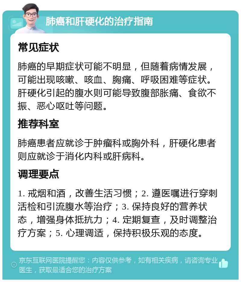 肺癌和肝硬化的治疗指南 常见症状 肺癌的早期症状可能不明显，但随着病情发展，可能出现咳嗽、咳血、胸痛、呼吸困难等症状。肝硬化引起的腹水则可能导致腹部胀痛、食欲不振、恶心呕吐等问题。 推荐科室 肺癌患者应就诊于肿瘤科或胸外科，肝硬化患者则应就诊于消化内科或肝病科。 调理要点 1. 戒烟和酒，改善生活习惯；2. 遵医嘱进行穿刺活检和引流腹水等治疗；3. 保持良好的营养状态，增强身体抵抗力；4. 定期复查，及时调整治疗方案；5. 心理调适，保持积极乐观的态度。