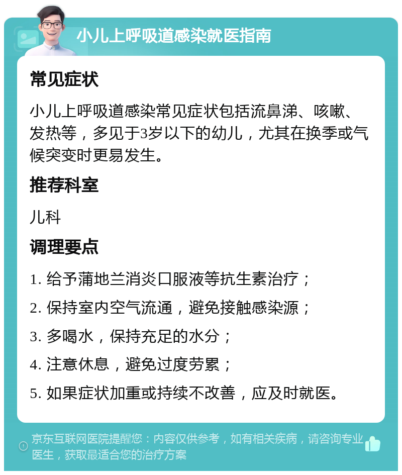 小儿上呼吸道感染就医指南 常见症状 小儿上呼吸道感染常见症状包括流鼻涕、咳嗽、发热等，多见于3岁以下的幼儿，尤其在换季或气候突变时更易发生。 推荐科室 儿科 调理要点 1. 给予蒲地兰消炎口服液等抗生素治疗； 2. 保持室内空气流通，避免接触感染源； 3. 多喝水，保持充足的水分； 4. 注意休息，避免过度劳累； 5. 如果症状加重或持续不改善，应及时就医。