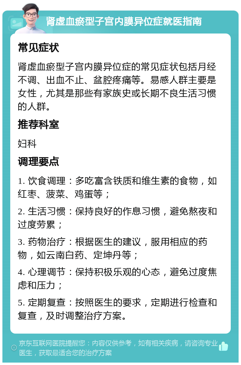 肾虚血瘀型子宫内膜异位症就医指南 常见症状 肾虚血瘀型子宫内膜异位症的常见症状包括月经不调、出血不止、盆腔疼痛等。易感人群主要是女性，尤其是那些有家族史或长期不良生活习惯的人群。 推荐科室 妇科 调理要点 1. 饮食调理：多吃富含铁质和维生素的食物，如红枣、菠菜、鸡蛋等； 2. 生活习惯：保持良好的作息习惯，避免熬夜和过度劳累； 3. 药物治疗：根据医生的建议，服用相应的药物，如云南白药、定坤丹等； 4. 心理调节：保持积极乐观的心态，避免过度焦虑和压力； 5. 定期复查：按照医生的要求，定期进行检查和复查，及时调整治疗方案。