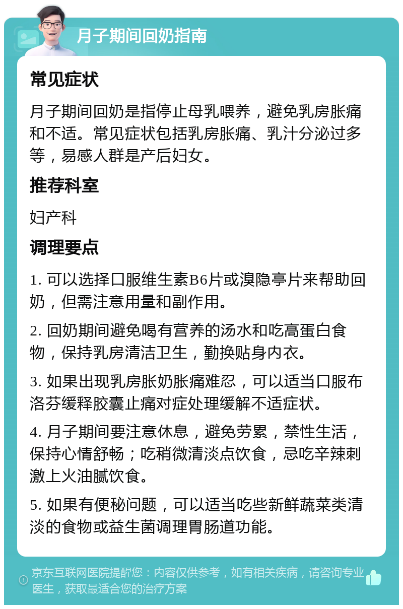 月子期间回奶指南 常见症状 月子期间回奶是指停止母乳喂养，避免乳房胀痛和不适。常见症状包括乳房胀痛、乳汁分泌过多等，易感人群是产后妇女。 推荐科室 妇产科 调理要点 1. 可以选择口服维生素B6片或溴隐亭片来帮助回奶，但需注意用量和副作用。 2. 回奶期间避免喝有营养的汤水和吃高蛋白食物，保持乳房清洁卫生，勤换贴身内衣。 3. 如果出现乳房胀奶胀痛难忍，可以适当口服布洛芬缓释胶囊止痛对症处理缓解不适症状。 4. 月子期间要注意休息，避免劳累，禁性生活，保持心情舒畅；吃稍微清淡点饮食，忌吃辛辣刺激上火油腻饮食。 5. 如果有便秘问题，可以适当吃些新鲜蔬菜类清淡的食物或益生菌调理胃肠道功能。