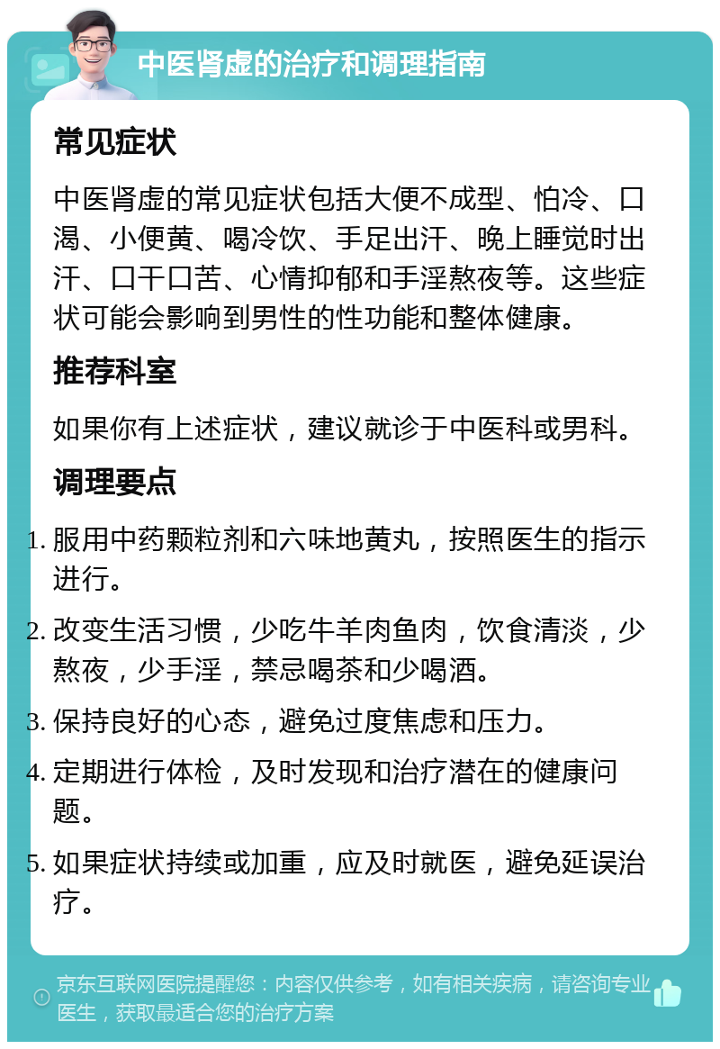 中医肾虚的治疗和调理指南 常见症状 中医肾虚的常见症状包括大便不成型、怕冷、口渴、小便黄、喝冷饮、手足出汗、晚上睡觉时出汗、口干口苦、心情抑郁和手淫熬夜等。这些症状可能会影响到男性的性功能和整体健康。 推荐科室 如果你有上述症状，建议就诊于中医科或男科。 调理要点 服用中药颗粒剂和六味地黄丸，按照医生的指示进行。 改变生活习惯，少吃牛羊肉鱼肉，饮食清淡，少熬夜，少手淫，禁忌喝茶和少喝酒。 保持良好的心态，避免过度焦虑和压力。 定期进行体检，及时发现和治疗潜在的健康问题。 如果症状持续或加重，应及时就医，避免延误治疗。