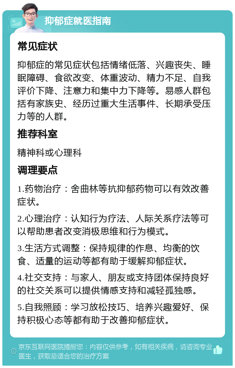 抑郁症就医指南 常见症状 抑郁症的常见症状包括情绪低落、兴趣丧失、睡眠障碍、食欲改变、体重波动、精力不足、自我评价下降、注意力和集中力下降等。易感人群包括有家族史、经历过重大生活事件、长期承受压力等的人群。 推荐科室 精神科或心理科 调理要点 1.药物治疗：舍曲林等抗抑郁药物可以有效改善症状。 2.心理治疗：认知行为疗法、人际关系疗法等可以帮助患者改变消极思维和行为模式。 3.生活方式调整：保持规律的作息、均衡的饮食、适量的运动等都有助于缓解抑郁症状。 4.社交支持：与家人、朋友或支持团体保持良好的社交关系可以提供情感支持和减轻孤独感。 5.自我照顾：学习放松技巧、培养兴趣爱好、保持积极心态等都有助于改善抑郁症状。