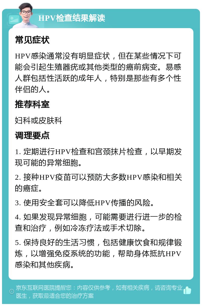 HPV检查结果解读 常见症状 HPV感染通常没有明显症状，但在某些情况下可能会引起生殖器疣或其他类型的癌前病变。易感人群包括性活跃的成年人，特别是那些有多个性伴侣的人。 推荐科室 妇科或皮肤科 调理要点 1. 定期进行HPV检查和宫颈抹片检查，以早期发现可能的异常细胞。 2. 接种HPV疫苗可以预防大多数HPV感染和相关的癌症。 3. 使用安全套可以降低HPV传播的风险。 4. 如果发现异常细胞，可能需要进行进一步的检查和治疗，例如冷冻疗法或手术切除。 5. 保持良好的生活习惯，包括健康饮食和规律锻炼，以增强免疫系统的功能，帮助身体抵抗HPV感染和其他疾病。