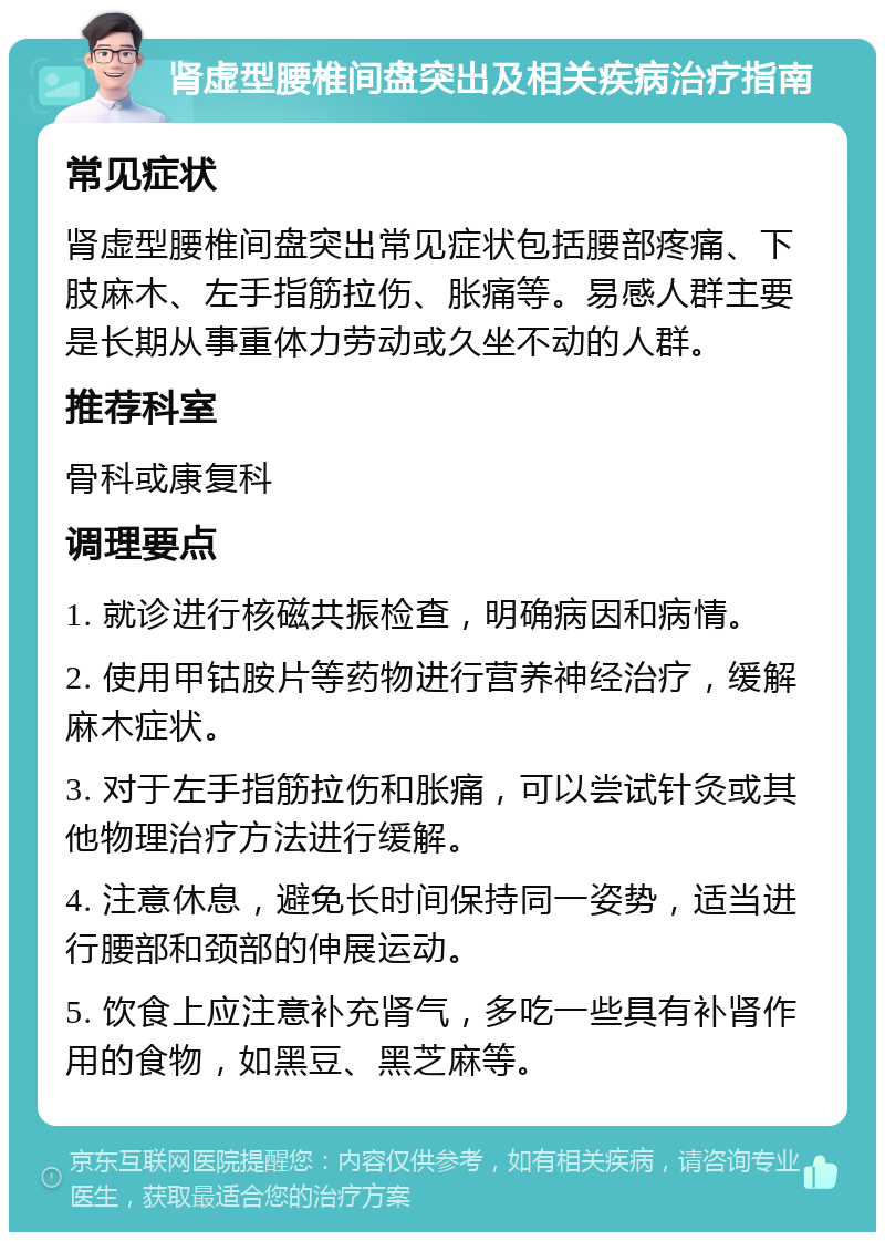 肾虚型腰椎间盘突出及相关疾病治疗指南 常见症状 肾虚型腰椎间盘突出常见症状包括腰部疼痛、下肢麻木、左手指筋拉伤、胀痛等。易感人群主要是长期从事重体力劳动或久坐不动的人群。 推荐科室 骨科或康复科 调理要点 1. 就诊进行核磁共振检查，明确病因和病情。 2. 使用甲钴胺片等药物进行营养神经治疗，缓解麻木症状。 3. 对于左手指筋拉伤和胀痛，可以尝试针灸或其他物理治疗方法进行缓解。 4. 注意休息，避免长时间保持同一姿势，适当进行腰部和颈部的伸展运动。 5. 饮食上应注意补充肾气，多吃一些具有补肾作用的食物，如黑豆、黑芝麻等。